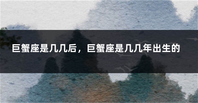 巨蟹座是几几后，巨蟹座是几几年出生的