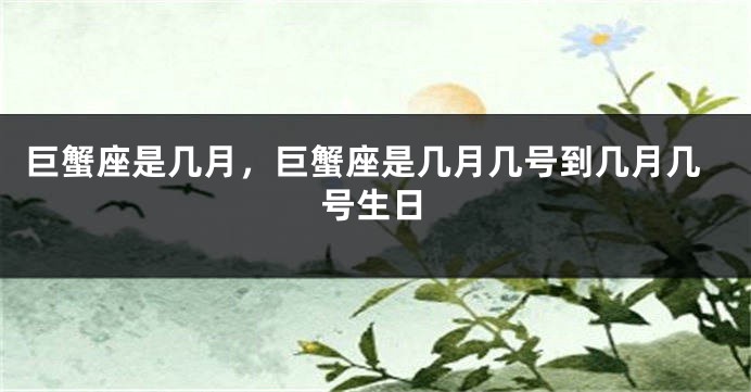 巨蟹座是几月，巨蟹座是几月几号到几月几号生日