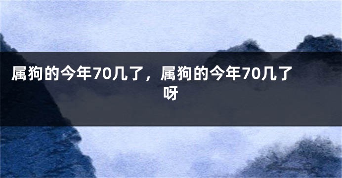 属狗的今年70几了，属狗的今年70几了呀