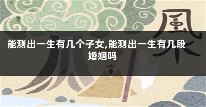 能测出一生有几个子女,能测出一生有几段婚姻吗
