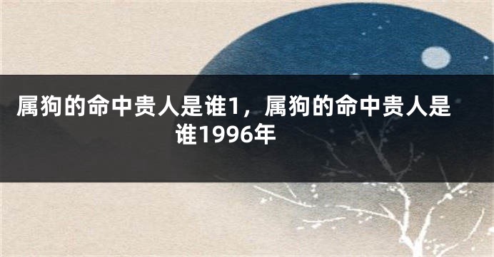 属狗的命中贵人是谁1，属狗的命中贵人是谁1996年