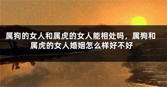 属狗的女人和属虎的女人能相处吗，属狗和属虎的女人婚姻怎么样好不好