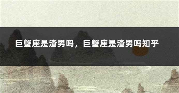 巨蟹座是渣男吗，巨蟹座是渣男吗知乎
