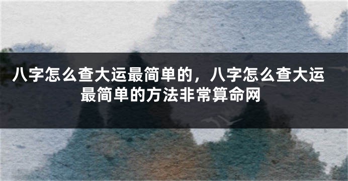 八字怎么查大运最简单的，八字怎么查大运最简单的方法非常算命网