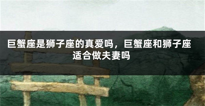巨蟹座是狮子座的真爱吗，巨蟹座和狮子座适合做夫妻吗