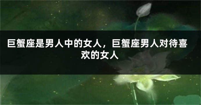 巨蟹座是男人中的女人，巨蟹座男人对待喜欢的女人