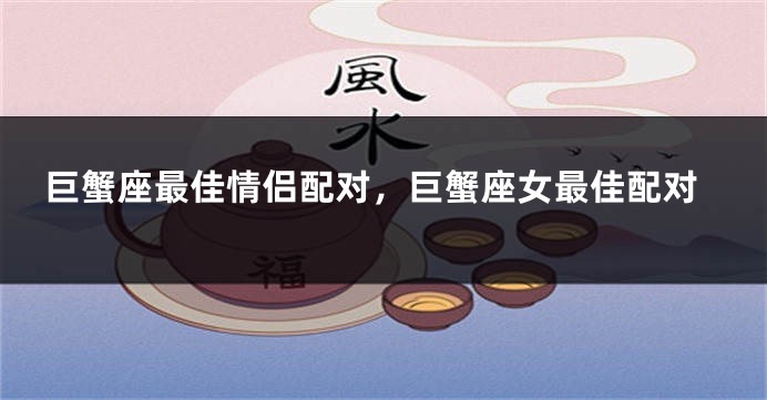 巨蟹座最佳情侣配对，巨蟹座女最佳配对