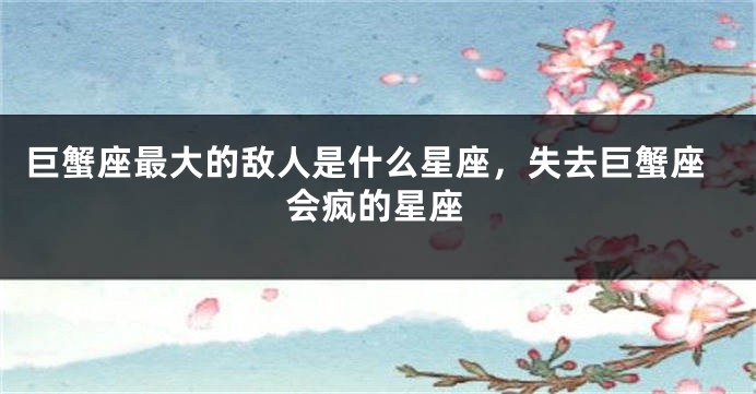 巨蟹座最大的敌人是什么星座，失去巨蟹座会疯的星座
