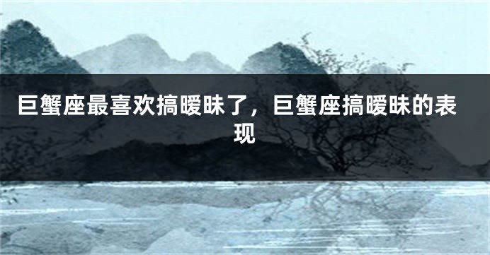 巨蟹座最喜欢搞暧昧了，巨蟹座搞暧昧的表现