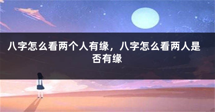 八字怎么看两个人有缘，八字怎么看两人是否有缘