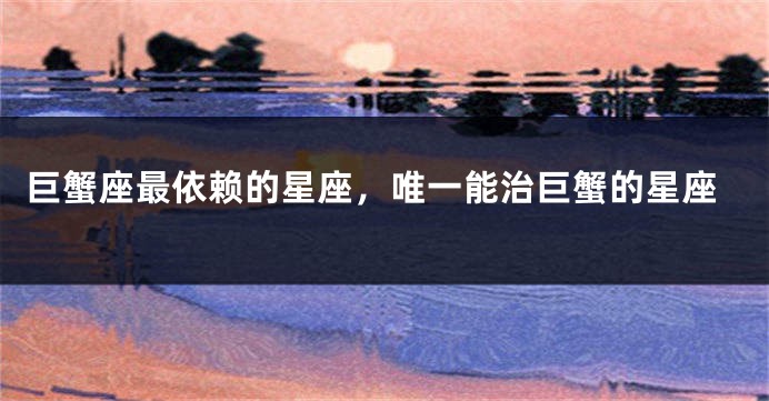 巨蟹座最依赖的星座，唯一能治巨蟹的星座
