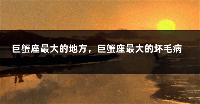 巨蟹座最大的地方，巨蟹座最大的坏毛病
