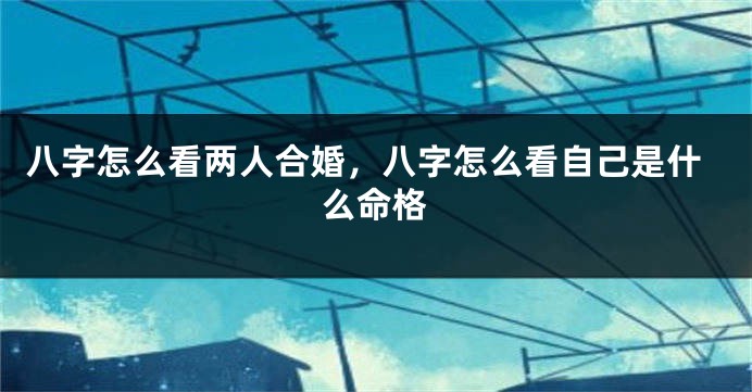 八字怎么看两人合婚，八字怎么看自己是什么命格