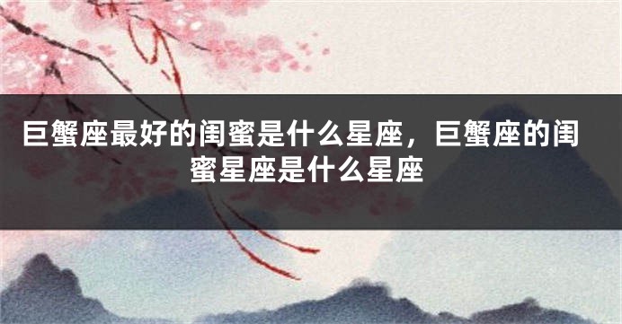 巨蟹座最好的闺蜜是什么星座，巨蟹座的闺蜜星座是什么星座