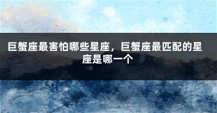 巨蟹座最害怕哪些星座，巨蟹座最匹配的星座是哪一个
