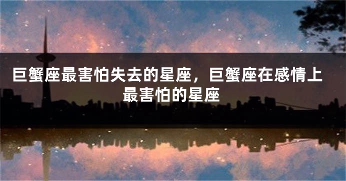 巨蟹座最害怕失去的星座，巨蟹座在感情上最害怕的星座
