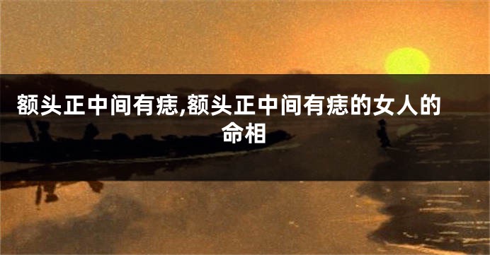 额头正中间有痣,额头正中间有痣的女人的命相
