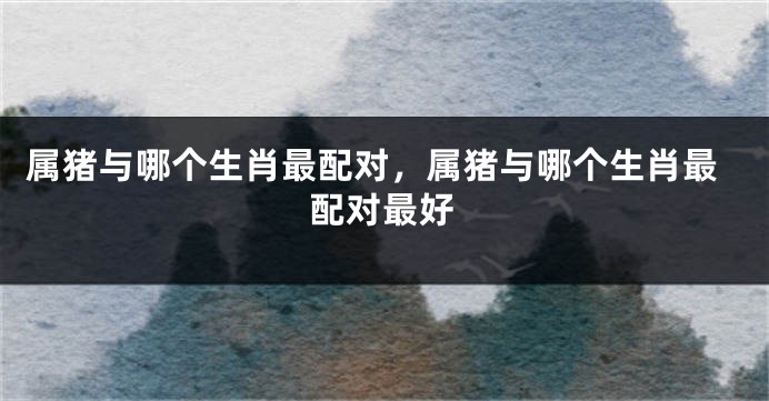 属猪与哪个生肖最配对，属猪与哪个生肖最配对最好