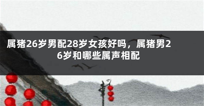 属猪26岁男配28岁女孩好吗，属猪男26岁和哪些属声相配