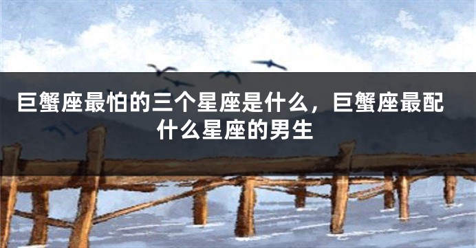 巨蟹座最怕的三个星座是什么，巨蟹座最配什么星座的男生