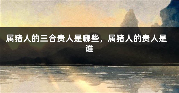 属猪人的三合贵人是哪些，属猪人的贵人是谁