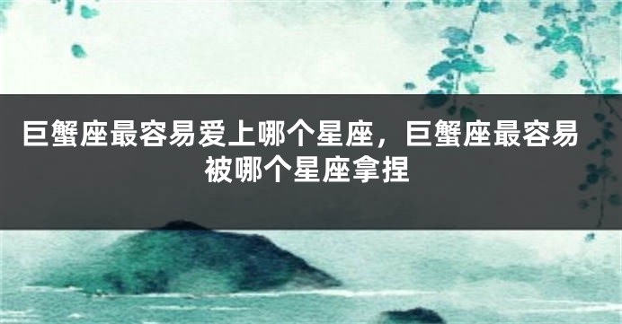 巨蟹座最容易爱上哪个星座,巨蟹座最容易被哪个星座拿捏