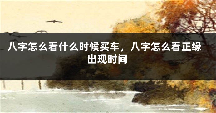 八字怎么看什么时候买车，八字怎么看正缘出现时间
