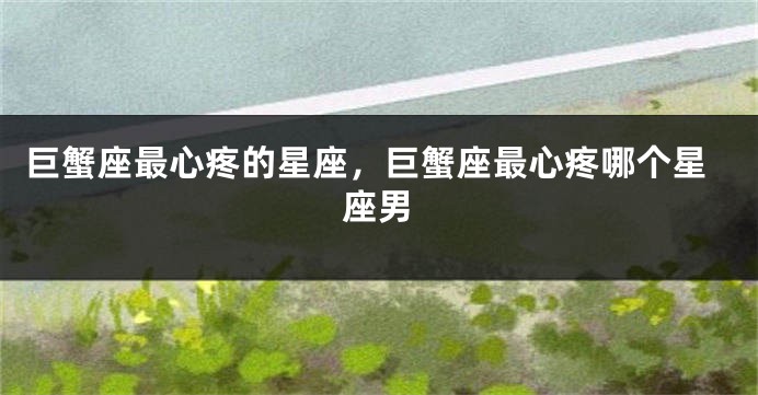 巨蟹座最心疼的星座，巨蟹座最心疼哪个星座男