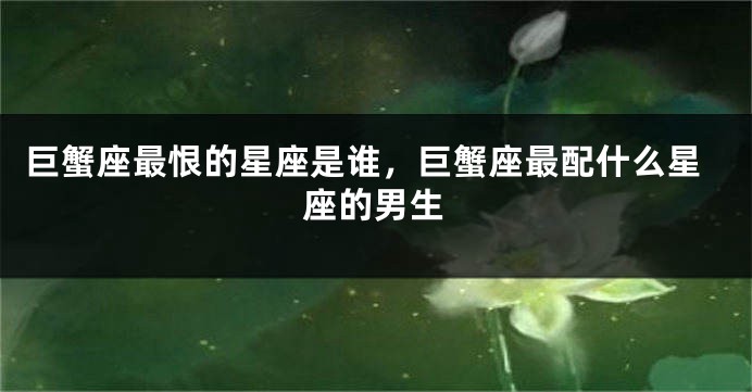 巨蟹座最恨的星座是谁，巨蟹座最配什么星座的男生