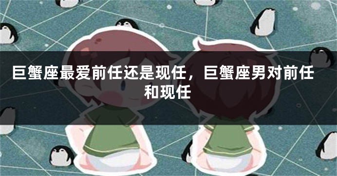巨蟹座最爱前任还是现任，巨蟹座男对前任和现任