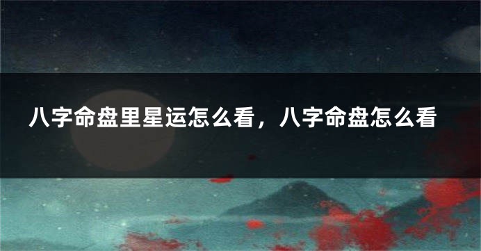 八字命盘里星运怎么看，八字命盘怎么看
