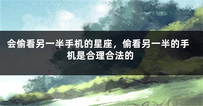 会偷看另一半手机的星座，偷看另一半的手机是合理合法的
