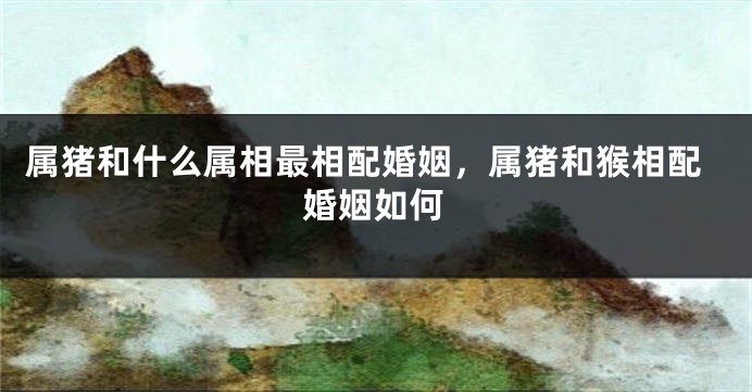 属猪和什么属相最相配婚姻，属猪和猴相配婚姻如何
