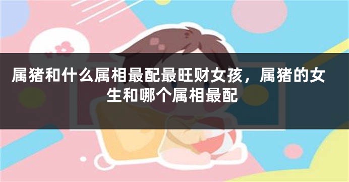 属猪和什么属相最配最旺财女孩，属猪的女生和哪个属相最配