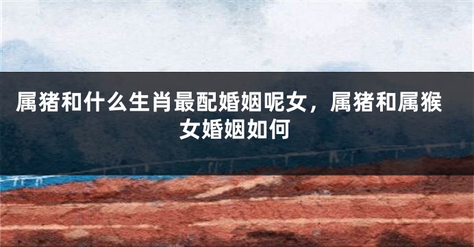 属猪和什么生肖最配婚姻呢女，属猪和属猴女婚姻如何