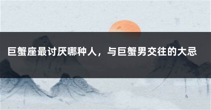 巨蟹座最讨厌哪种人，与巨蟹男交往的大忌