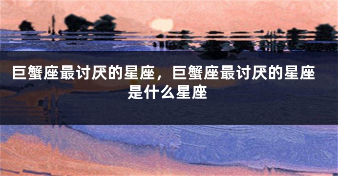 巨蟹座最讨厌的星座，巨蟹座最讨厌的星座是什么星座