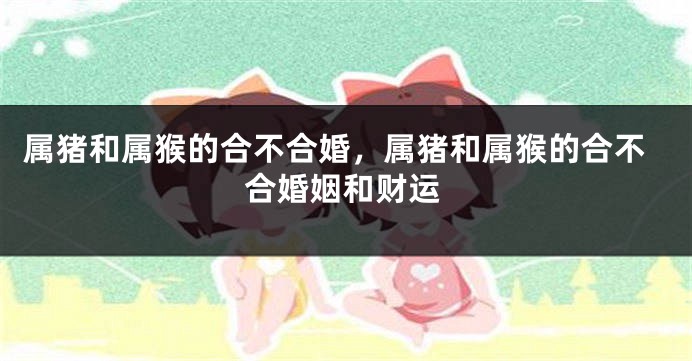 属猪和属猴的合不合婚，属猪和属猴的合不合婚姻和财运