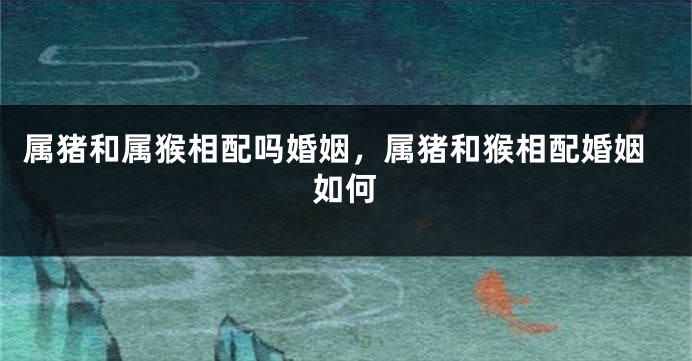 属猪和属猴相配吗婚姻，属猪和猴相配婚姻如何
