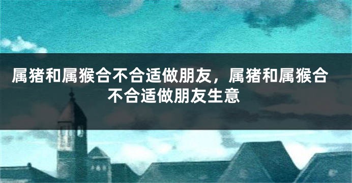 属猪和属猴合不合适做朋友，属猪和属猴合不合适做朋友生意