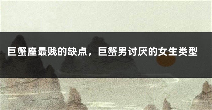 巨蟹座最贱的缺点，巨蟹男讨厌的女生类型