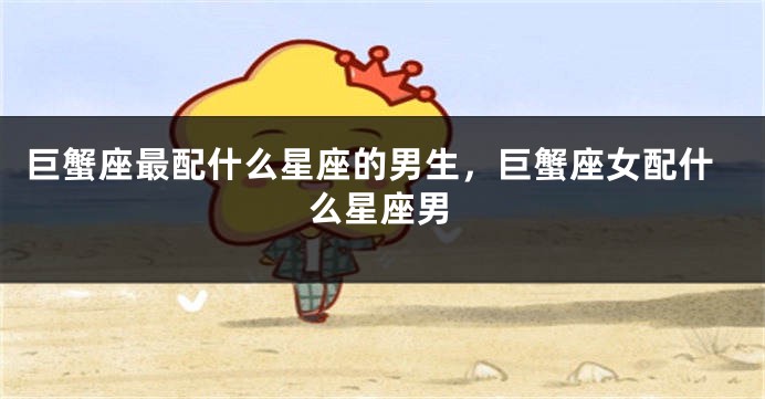 巨蟹座最配什么星座的男生，巨蟹座女配什么星座男