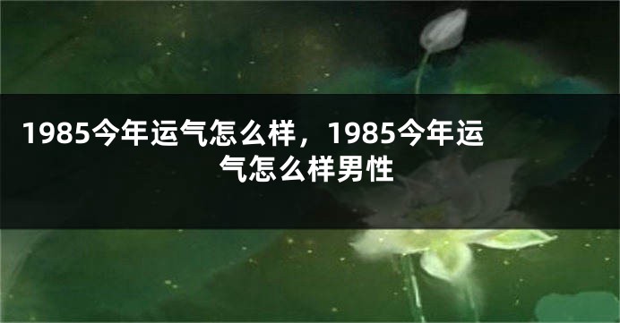 1985今年运气怎么样，1985今年运气怎么样男性