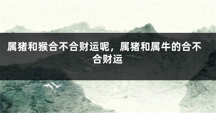 属猪和猴合不合财运呢，属猪和属牛的合不合财运