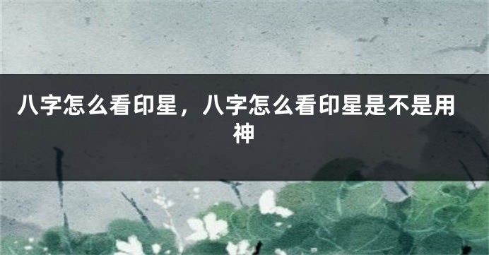 八字怎么看印星，八字怎么看印星是不是用神