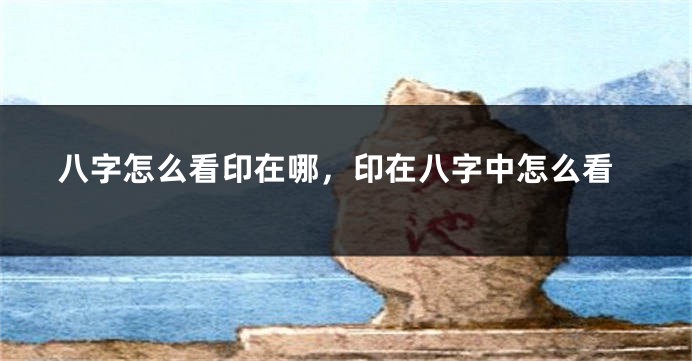 八字怎么看印在哪，印在八字中怎么看