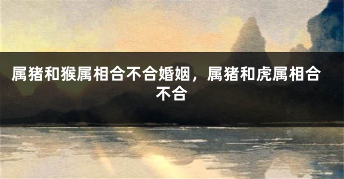 属猪和猴属相合不合婚姻，属猪和虎属相合不合