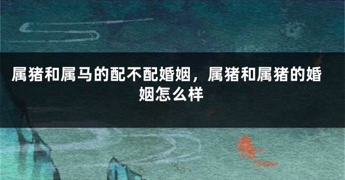 属猪和属马的配不配婚姻，属猪和属猪的婚姻怎么样