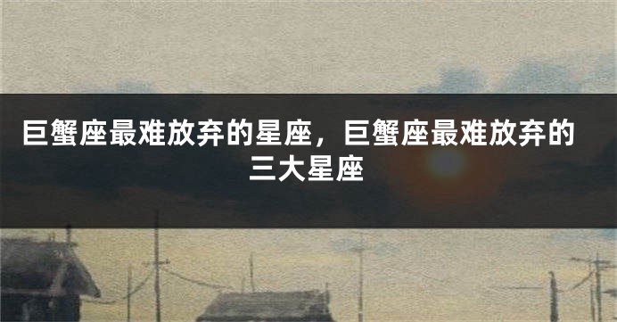 巨蟹座最难放弃的星座，巨蟹座最难放弃的三大星座