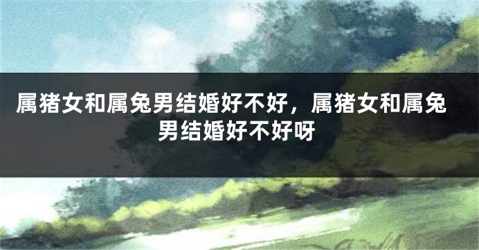 属猪女和属兔男结婚好不好，属猪女和属兔男结婚好不好呀